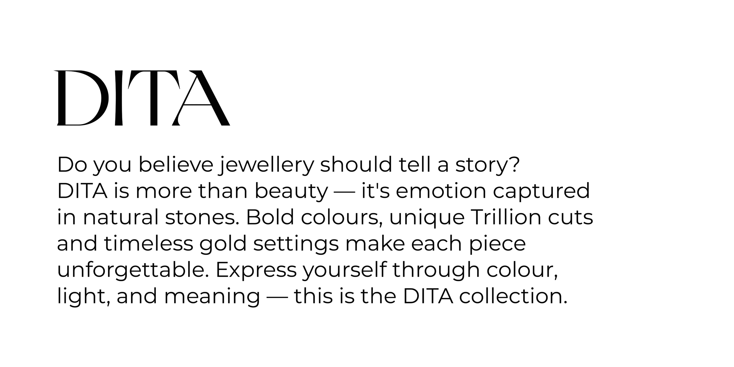 Collections DITA Do you believe jewellery should tell a story? DITA is more than beauty — it's emotion captured in natural stones. Bold colours, unique Trillion cuts and timeless gold settings make each piece unforgettable. Express yourself through colour, light, and meaning — this is the DITA collection.