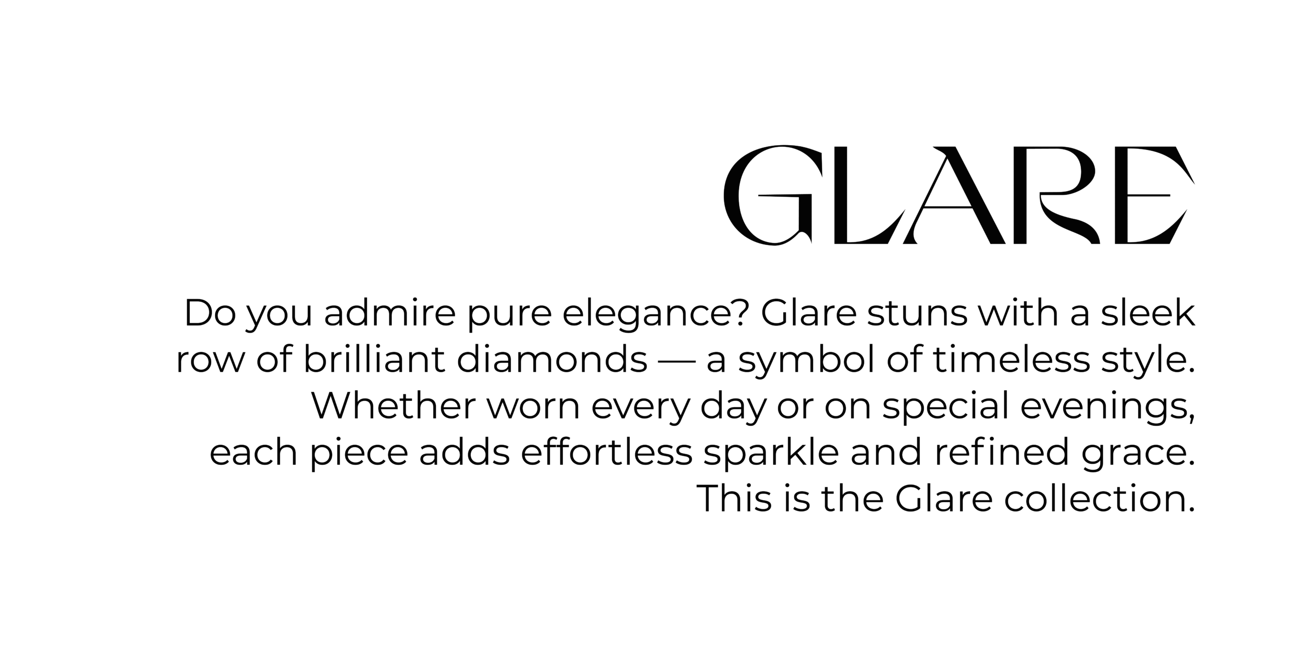 Collections GLARE Do you admire pure elegance? Glare stuns with a sleek row of brilliant diamonds — a symbol of timeless style. Whether worn every day or on special evenings, each piece adds effortless sparkle and refined grace. This is the Glare collection.