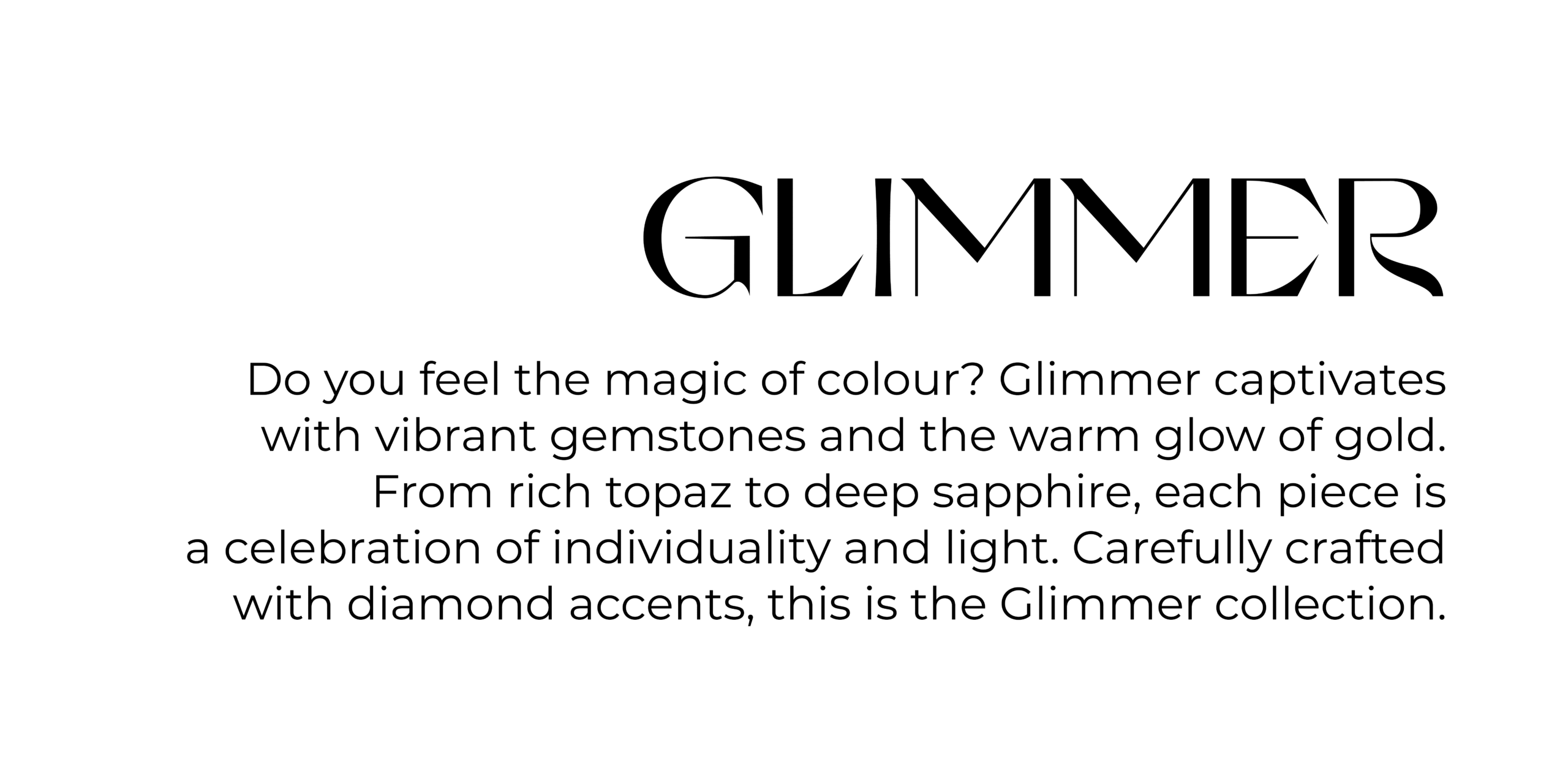 Collections GLIMER Do you feel the magic of colour? Glimmer captivates with vibrant gemstones and the warm glow of gold. From rich topaz to deep sapphire, each piece is a celebration of individuality and light. Carefully crafted with diamond accents, this is the Glimmer collection.