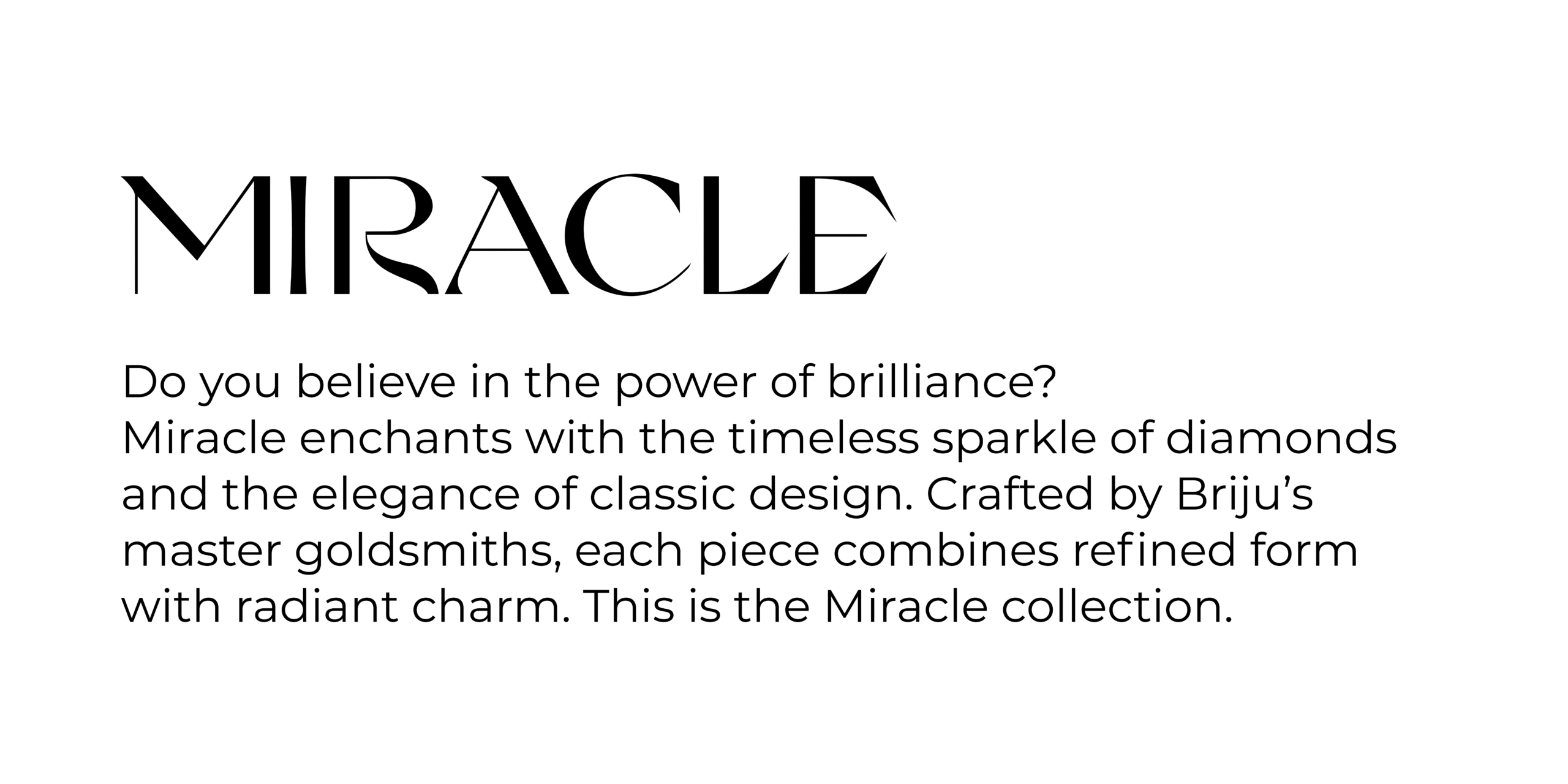 Collections MIRACLE Do you believe in the power of brilliance? Miracle enchants with the timeless sparkle of diamonds and the elegance of classic design. Crafted by Briju’s master goldsmiths, each piece combines refined form with radiant charm. This is the Miracle collection.