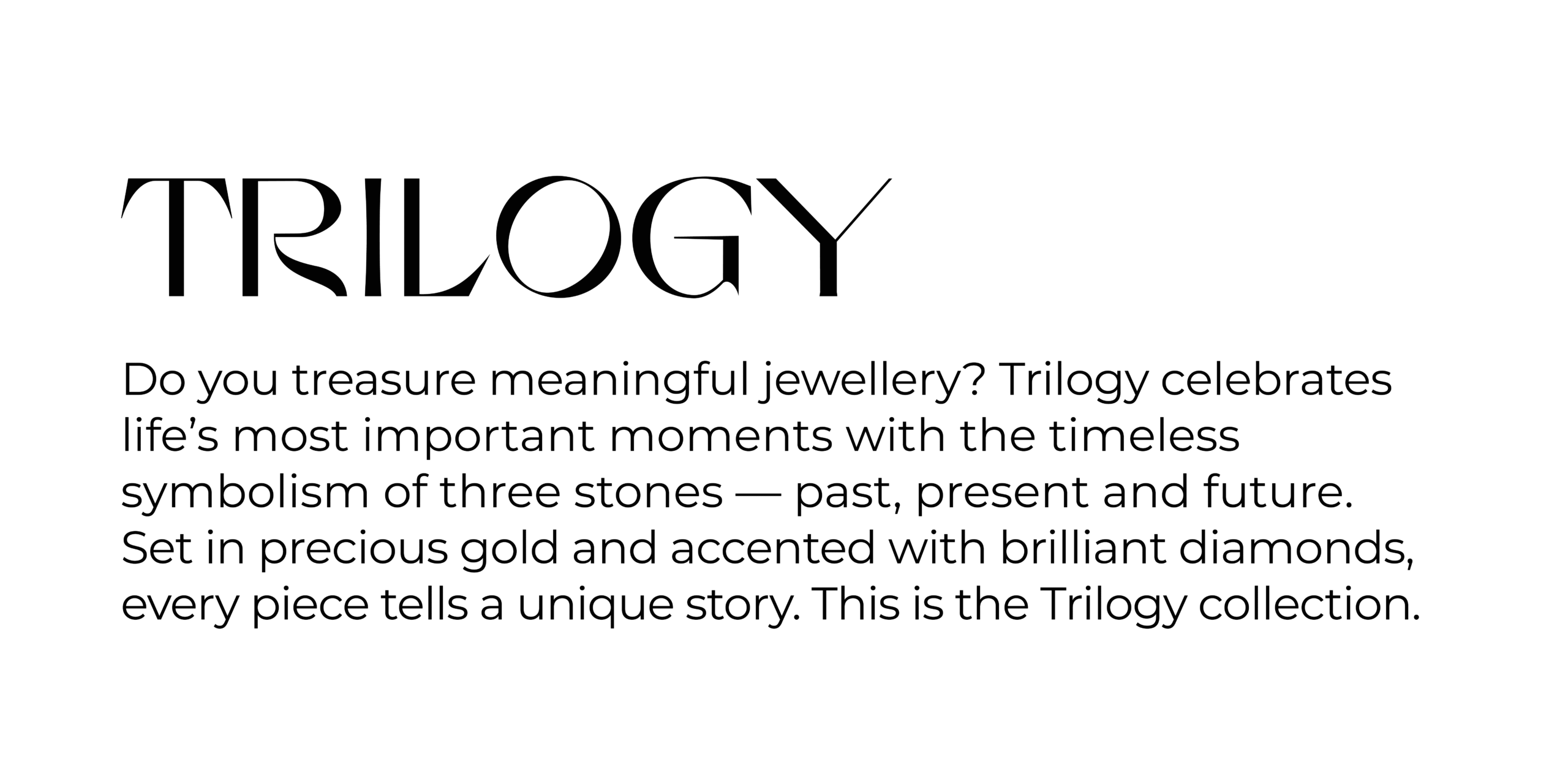 Collections TRILOGY Do you treasure meaningful jewellery? Trilogy celebrates life’s most important moments with the timeless symbolism of three stones — past, present and future. Set in precious gold and accented with brilliant diamonds, every piece tells a unique story. This is the Trilogy collection.